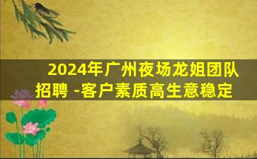 2024年广州夜场龙姐团队招聘 -客户素质高生意稳定